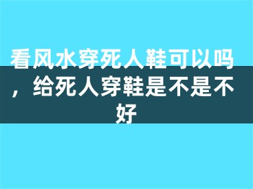 看风水穿死人鞋可以吗，给死人穿鞋是不是不好