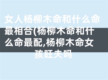 女人杨柳木命和什么命最相合(杨柳木命和什么命最配,杨柳木命女孩旺夫吗