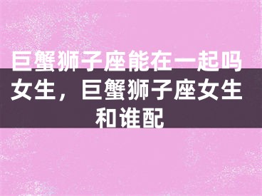 巨蟹狮子座能在一起吗女生,巨蟹狮子座女生和谁配