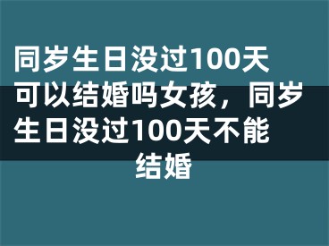 同岁生日没过100天可以结婚吗女孩，同岁生日没过100天不能结婚