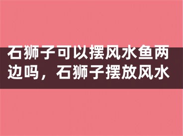 石狮子可以摆风水鱼两边吗，石狮子摆放风水