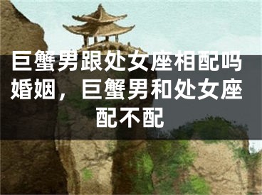 巨蟹男跟处女座相配吗婚姻,巨蟹男和处女座配不配
