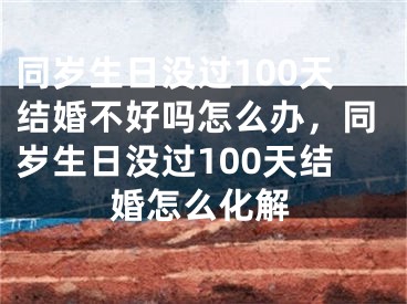 同岁生日没过100天结婚不好吗怎么办，同岁生日没过100天结婚怎么化解