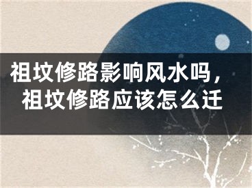 祖坟修路影响风水吗，祖坟修路应该怎么迁