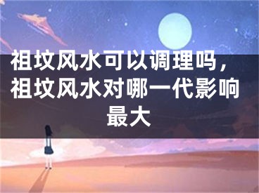 祖坟风水可以调理吗，祖坟风水对哪一代影响最大