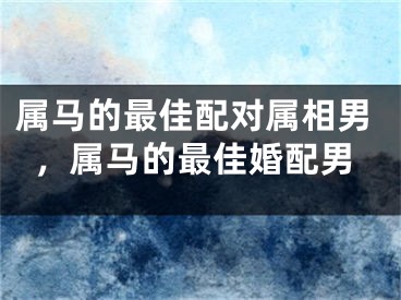 属马的最佳配对属相男，属马的最佳婚配男