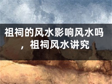 祖祠的风水影响风水吗，祖祠风水讲究