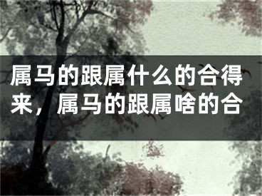 属马的跟属什么的合得来，属马的跟属啥的合