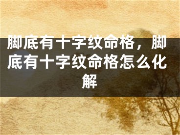 脚底有十字纹命格，脚底有十字纹命格怎么化解