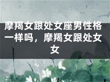 摩羯女跟处女座男性格一样吗，摩羯女跟处女女