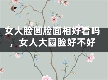 女大脸圆脸面相好看吗，女人大圆脸好不好