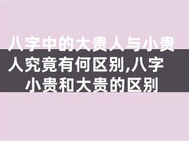 八字中的大贵人与小贵人究竟有何区别,八字小贵和大贵的区别