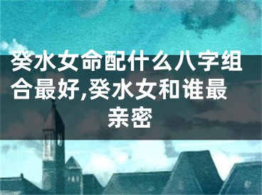 癸水女命配什么八字组合最好,癸水女和谁最亲密