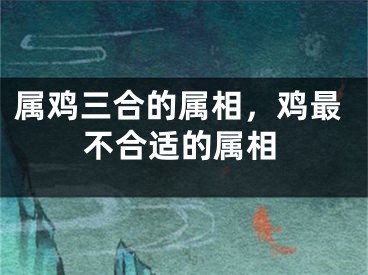属鸡三合的属相，鸡最不合适的属相