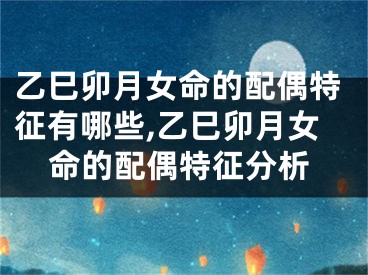 乙巳卯月女命的配偶特征有哪些,乙巳卯月女命的配偶特征分析