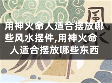 用神火命人适合摆放哪些风水摆件,用神火命人适合摆放哪些东西