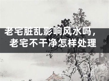 老宅脏乱影响风水吗，老宅不干净怎样处理