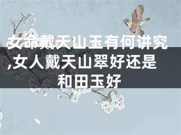 女命戴天山玉有何讲究,女人戴天山翠好还是和田玉好