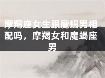 摩羯座女生跟魔蝎男相配吗，摩羯女和魔蝎座男
