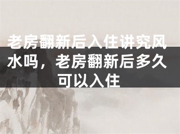 老房翻新后入住讲究风水吗，老房翻新后多久可以入住
