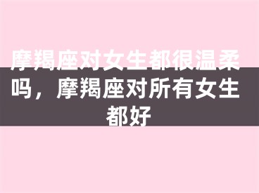 摩羯座对女生都很温柔吗，摩羯座对所有女生都好