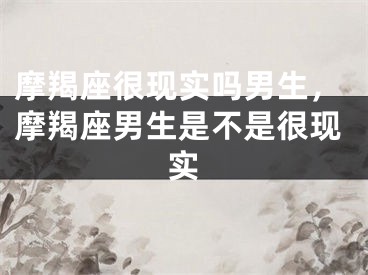 摩羯座很现实吗男生，摩羯座男生是不是很现实