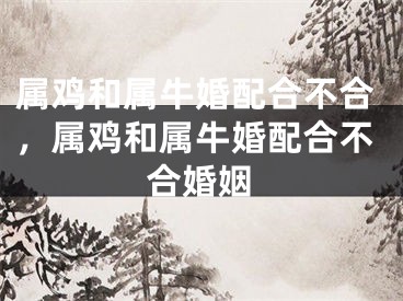 属鸡和属牛婚配合不合，属鸡和属牛婚配合不合婚姻