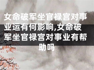女命破军坐官禄宫对事业运有何影响,女命破军坐官禄宫对事业有帮助吗