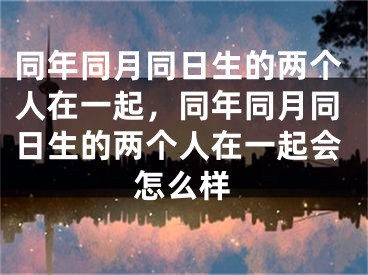 同年同月同日生的两个人在一起，同年同月同日生的两个人在一起会怎么样