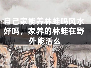 自己家能养林蛙吗风水好吗,家养的林蛙在野外能活么