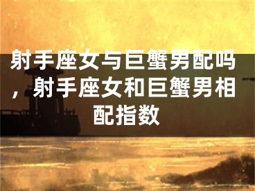 射手座女与巨蟹男配吗，射手座女和巨蟹男相配指数