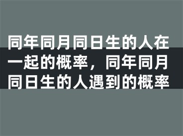 同年同月同日生的人在一起的概率，同年同月同日生的人遇到的概率