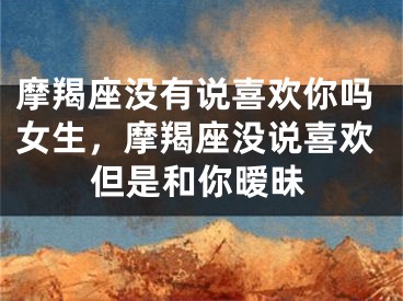 摩羯座没有说喜欢你吗女生，摩羯座没说喜欢但是和你暧昧