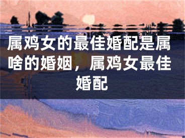属鸡女的最佳婚配是属啥的婚姻，属鸡女最佳婚配