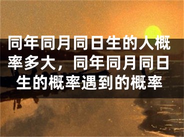 同年同月同日生的人概率多大，同年同月同日生的概率遇到的概率