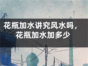 花瓶加水讲究风水吗,花瓶加水加多少
