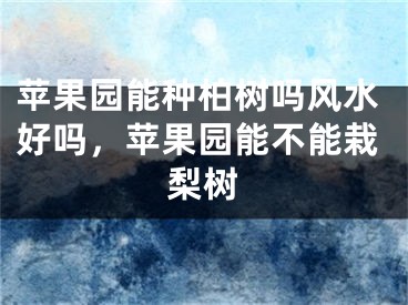 苹果园能种柏树吗风水好吗，苹果园能不能栽梨树
