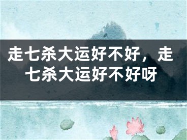 走七杀大运好不好，走七杀大运好不好呀