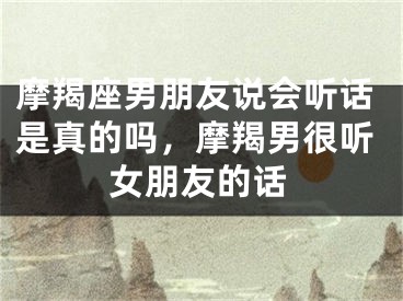 摩羯座男朋友说会听话是真的吗，摩羯男很听女朋友的话