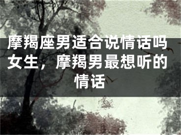 摩羯座男适合说情话吗女生，摩羯男最想听的情话