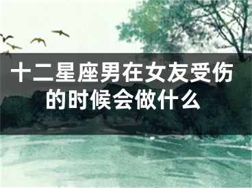 十二星座男在女友受伤的时候会做什么