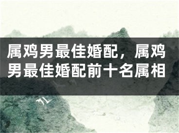 属鸡男最佳婚配，属鸡男最佳婚配前十名属相