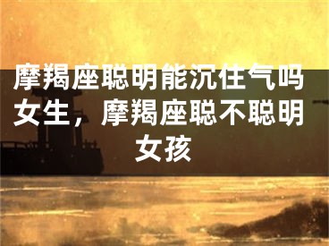 摩羯座聪明能沉住气吗女生，摩羯座聪不聪明女孩