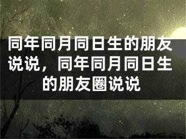 同年同月同日生的朋友说说，同年同月同日生的朋友圈说说