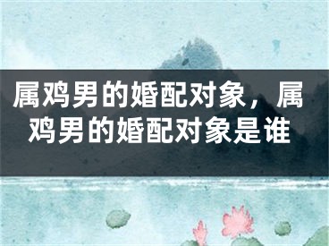 属鸡男的婚配对象，属鸡男的婚配对象是谁