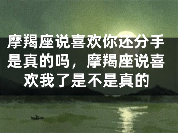 摩羯座说喜欢你还分手是真的吗，摩羯座说喜欢我了是不是真的