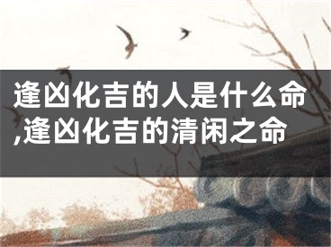 逢凶化吉的人是什么命,逢凶化吉的清闲之命