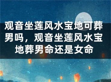 观音坐莲风水宝地可葬男吗，观音坐莲风水宝地葬男命还是女命