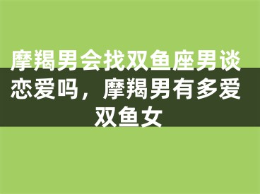 摩羯男会找双鱼座男谈恋爱吗,摩羯男有多爱双鱼女