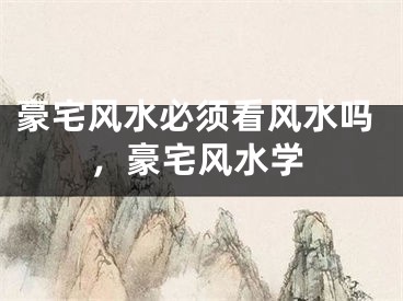 豪宅风水必须看风水吗，豪宅风水学
